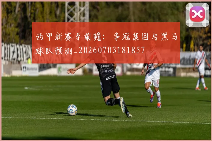 西甲新赛季前瞻：争冠集团与黑马球队预测_20260703181857